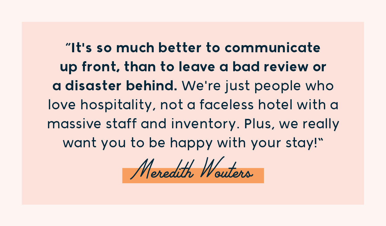 "It's so much better to communicate up front, than to leave a bad review or a disaster behind. We're just people who love hospitality, not a faceless hotel with a massive staff and inventory. Plus, we really want you to be happy with your stay!"