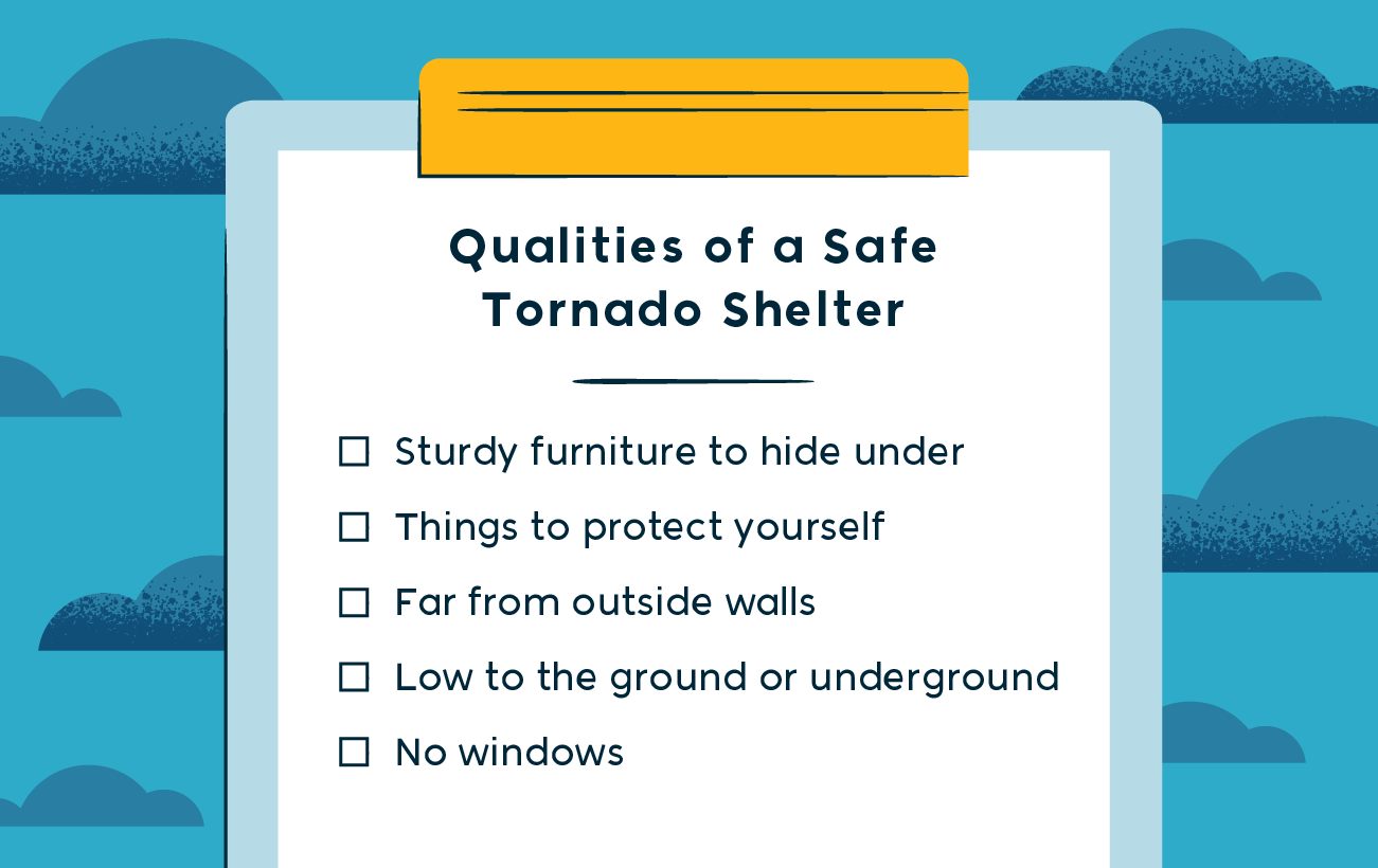 qualities of a safe tornado shelter -- sturdy furniture to hide under, things to protect yourself, far from outside walls, low to the ground or underground and no windows 